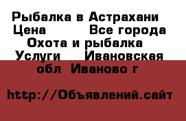 Рыбалка в Астрахани › Цена ­ 500 - Все города Охота и рыбалка » Услуги   . Ивановская обл.,Иваново г.